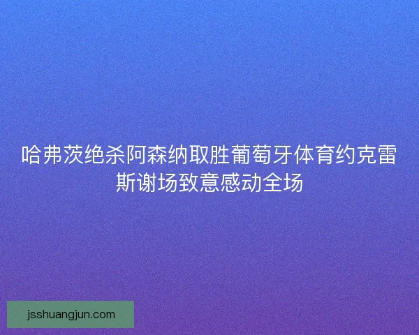 哈弗茨绝杀阿森纳取胜葡萄牙体育约克雷斯谢场致意感动全场