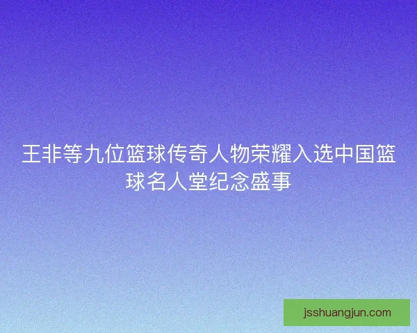 王非等九位篮球传奇人物荣耀入选中国篮球名人堂纪念盛事