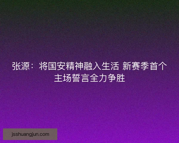 张源：将国安精神融入生活 新赛季首个主场誓言全力争胜